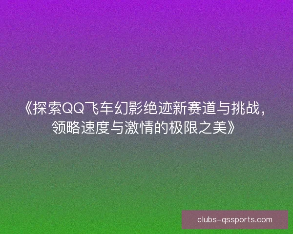 《探索QQ飞车幻影绝迹新赛道与挑战，领略速度与激情的极限之美》